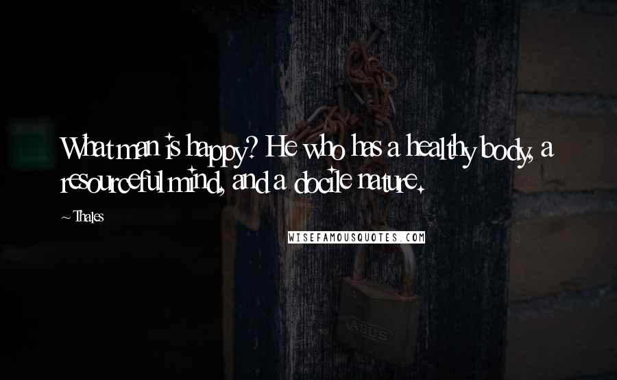 Thales Quotes: What man is happy? He who has a healthy body, a resourceful mind, and a docile nature.