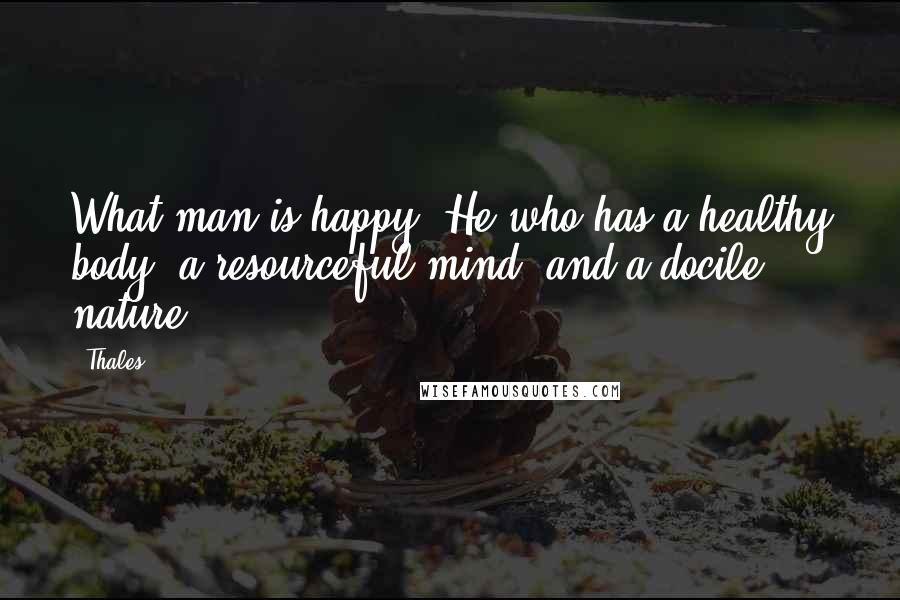 Thales Quotes: What man is happy? He who has a healthy body, a resourceful mind, and a docile nature.