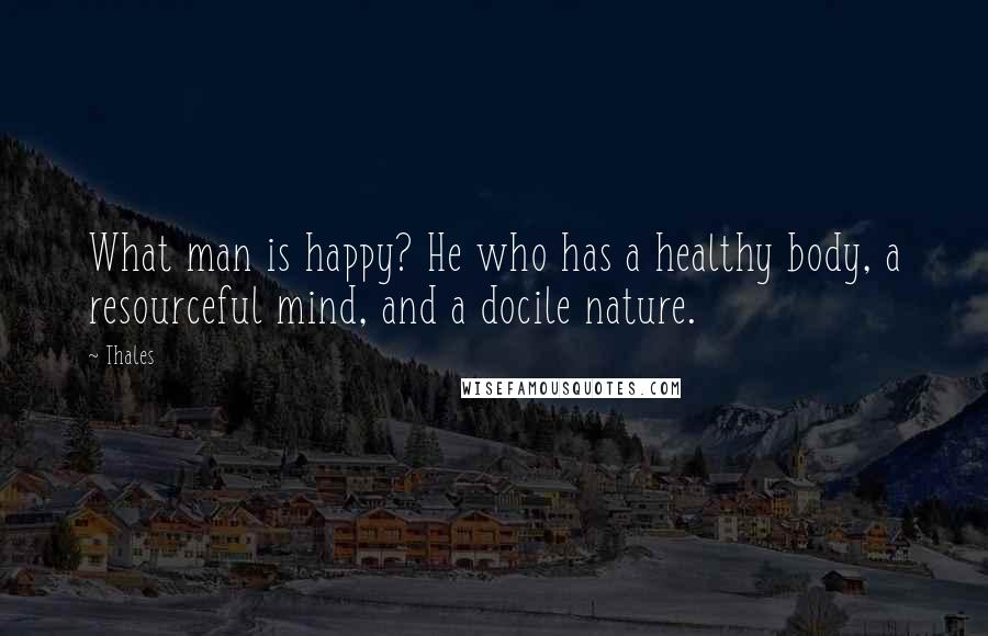 Thales Quotes: What man is happy? He who has a healthy body, a resourceful mind, and a docile nature.