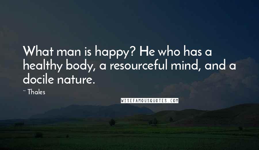 Thales Quotes: What man is happy? He who has a healthy body, a resourceful mind, and a docile nature.