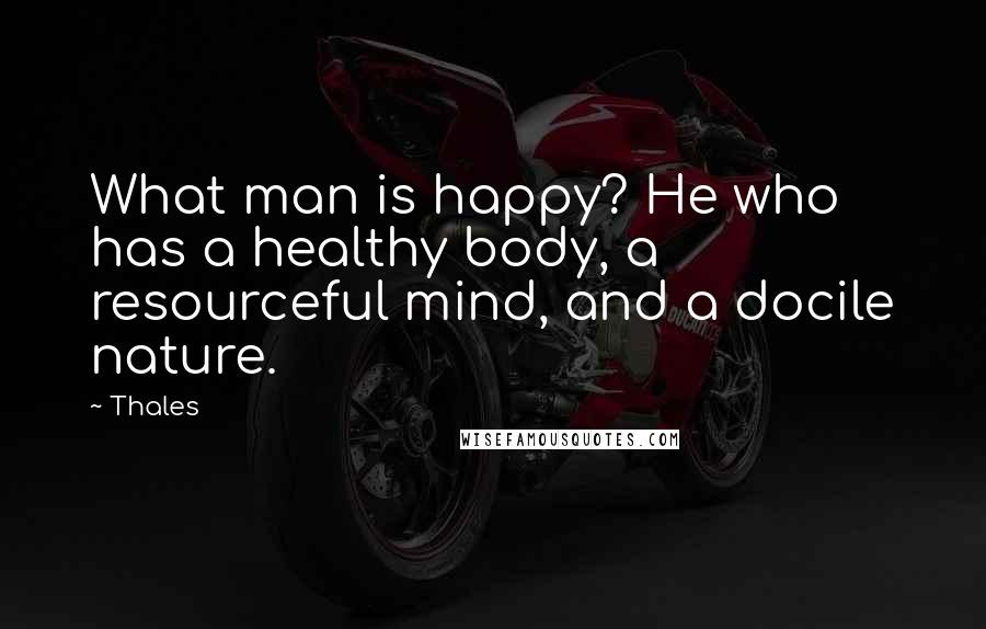 Thales Quotes: What man is happy? He who has a healthy body, a resourceful mind, and a docile nature.