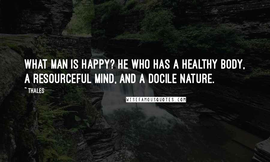 Thales Quotes: What man is happy? He who has a healthy body, a resourceful mind, and a docile nature.