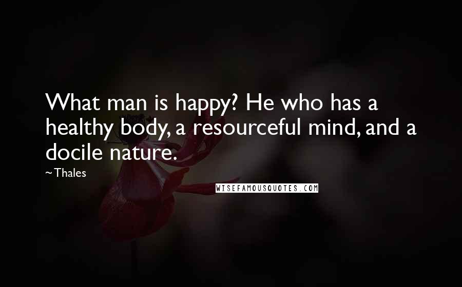 Thales Quotes: What man is happy? He who has a healthy body, a resourceful mind, and a docile nature.