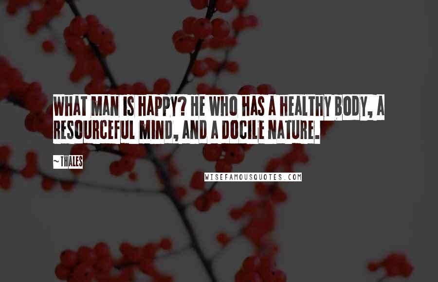 Thales Quotes: What man is happy? He who has a healthy body, a resourceful mind, and a docile nature.