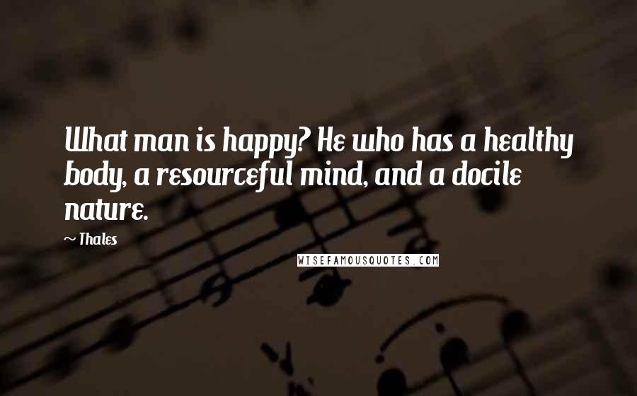 Thales Quotes: What man is happy? He who has a healthy body, a resourceful mind, and a docile nature.