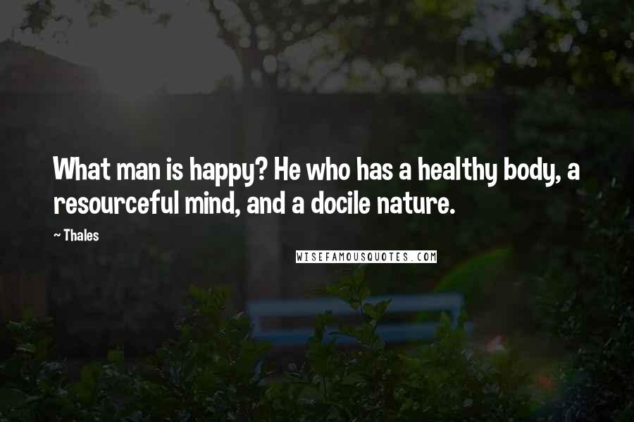 Thales Quotes: What man is happy? He who has a healthy body, a resourceful mind, and a docile nature.