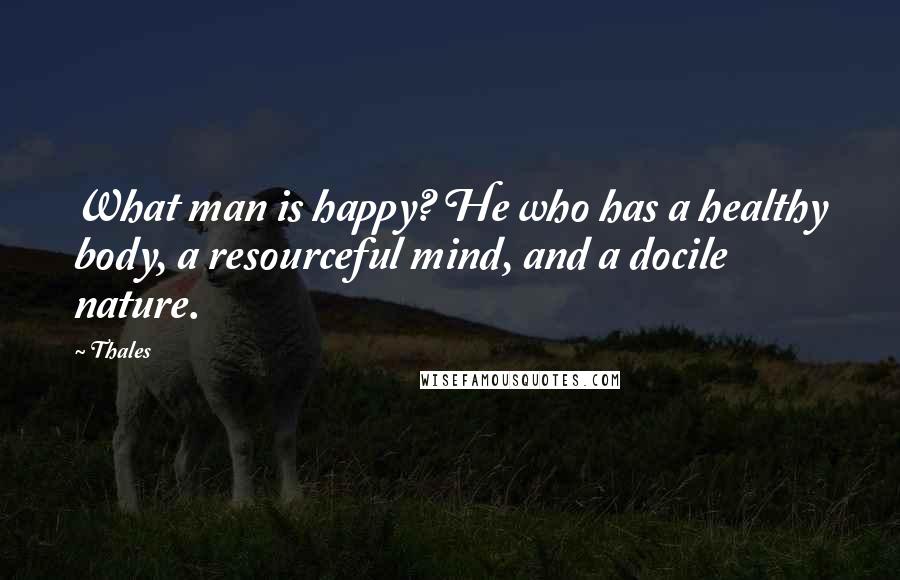 Thales Quotes: What man is happy? He who has a healthy body, a resourceful mind, and a docile nature.