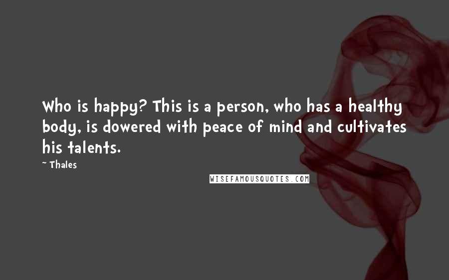 Thales Quotes: Who is happy? This is a person, who has a healthy body, is dowered with peace of mind and cultivates his talents.