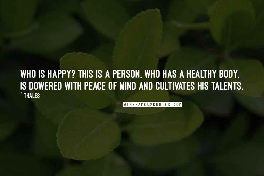 Thales Quotes: Who is happy? This is a person, who has a healthy body, is dowered with peace of mind and cultivates his talents.