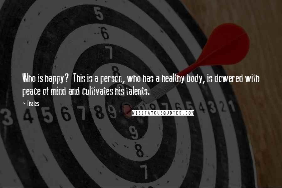 Thales Quotes: Who is happy? This is a person, who has a healthy body, is dowered with peace of mind and cultivates his talents.