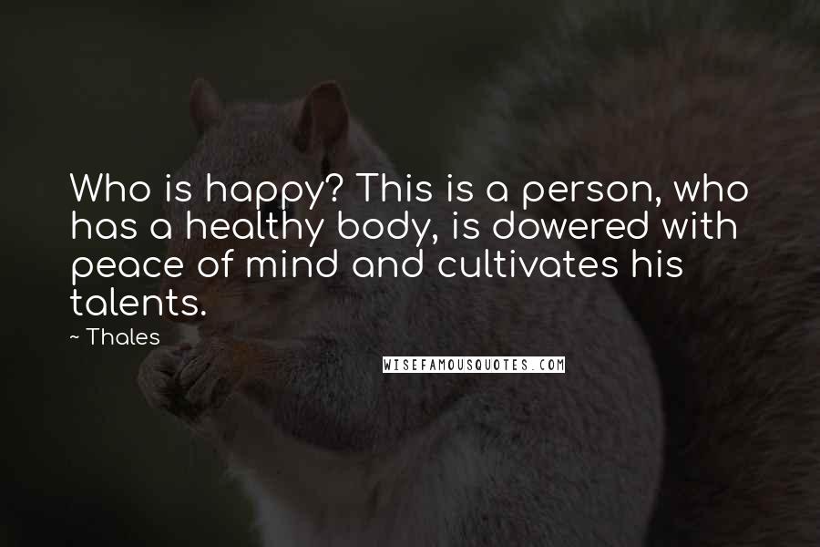 Thales Quotes: Who is happy? This is a person, who has a healthy body, is dowered with peace of mind and cultivates his talents.