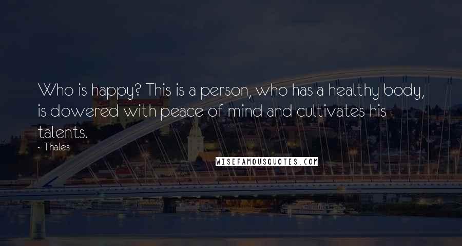 Thales Quotes: Who is happy? This is a person, who has a healthy body, is dowered with peace of mind and cultivates his talents.