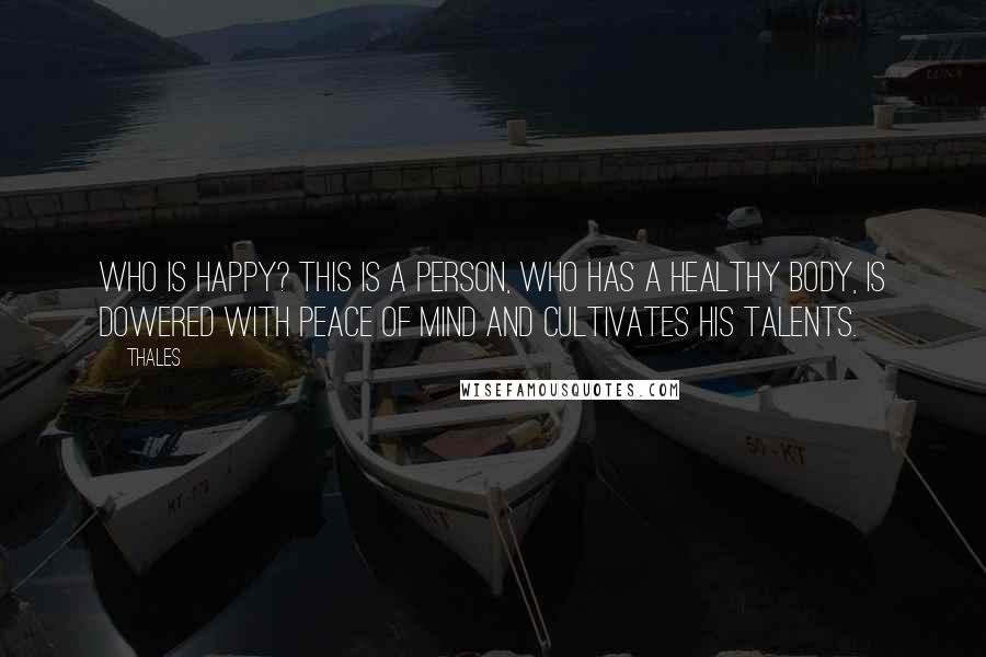 Thales Quotes: Who is happy? This is a person, who has a healthy body, is dowered with peace of mind and cultivates his talents.