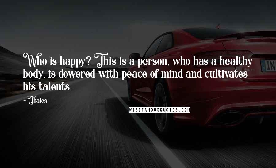 Thales Quotes: Who is happy? This is a person, who has a healthy body, is dowered with peace of mind and cultivates his talents.