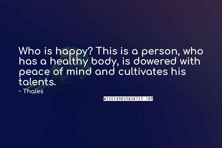 Thales Quotes: Who is happy? This is a person, who has a healthy body, is dowered with peace of mind and cultivates his talents.