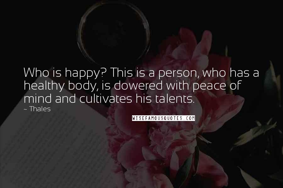 Thales Quotes: Who is happy? This is a person, who has a healthy body, is dowered with peace of mind and cultivates his talents.