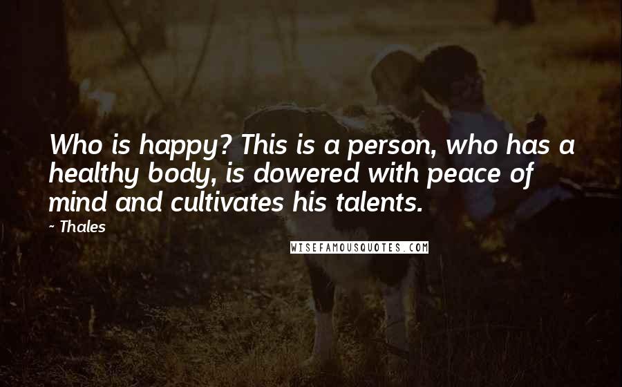 Thales Quotes: Who is happy? This is a person, who has a healthy body, is dowered with peace of mind and cultivates his talents.