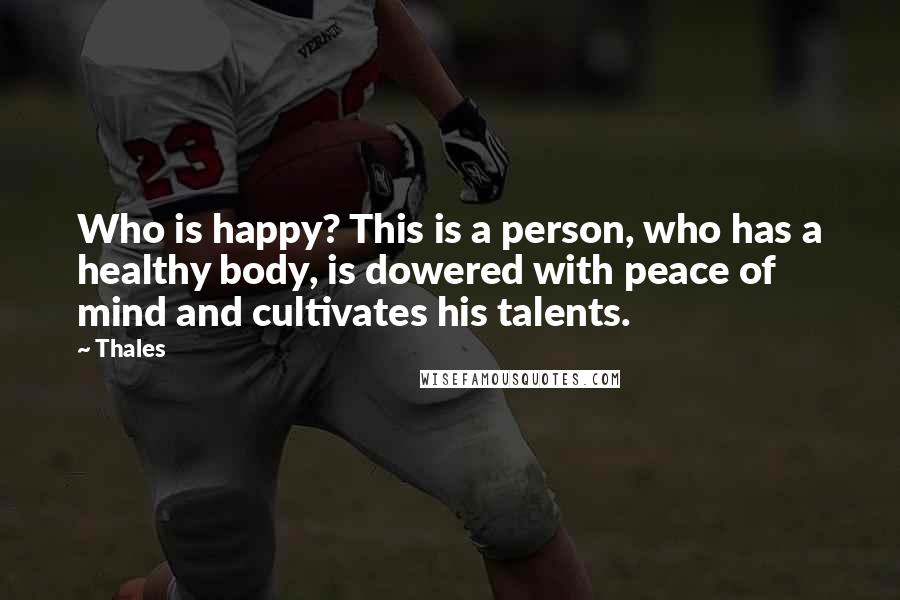 Thales Quotes: Who is happy? This is a person, who has a healthy body, is dowered with peace of mind and cultivates his talents.