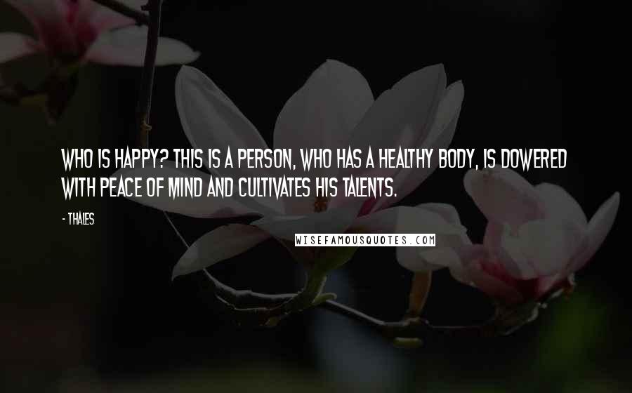 Thales Quotes: Who is happy? This is a person, who has a healthy body, is dowered with peace of mind and cultivates his talents.