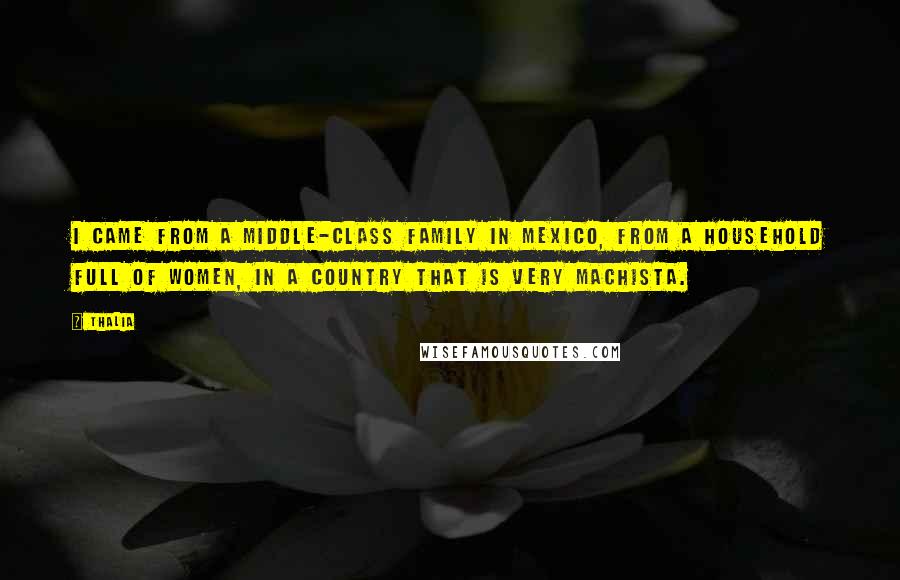 Thalia Quotes: I came from a middle-class family in Mexico, from a household full of women, in a country that is very machista.