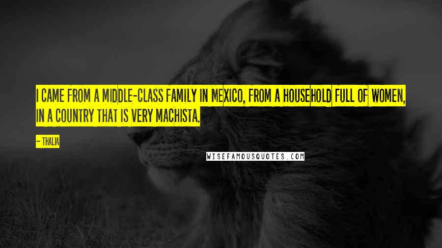 Thalia Quotes: I came from a middle-class family in Mexico, from a household full of women, in a country that is very machista.