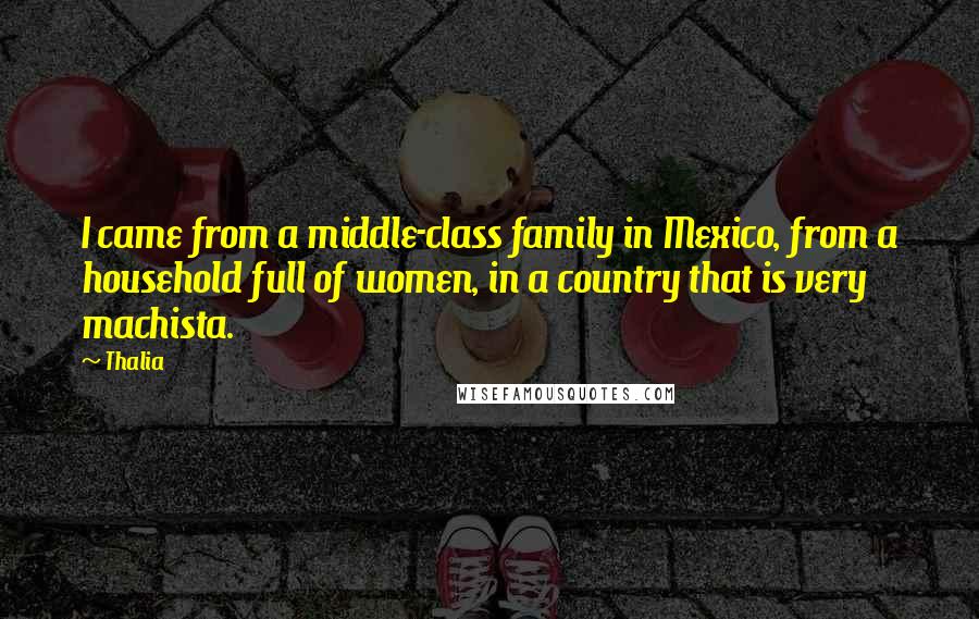 Thalia Quotes: I came from a middle-class family in Mexico, from a household full of women, in a country that is very machista.