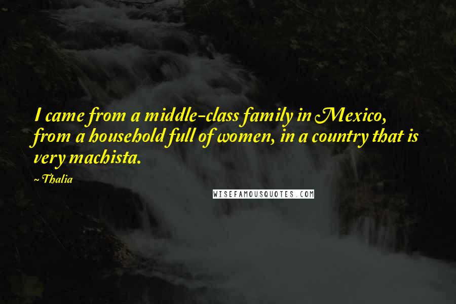 Thalia Quotes: I came from a middle-class family in Mexico, from a household full of women, in a country that is very machista.