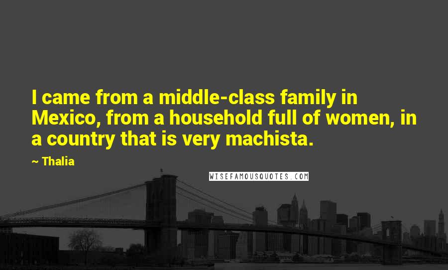 Thalia Quotes: I came from a middle-class family in Mexico, from a household full of women, in a country that is very machista.