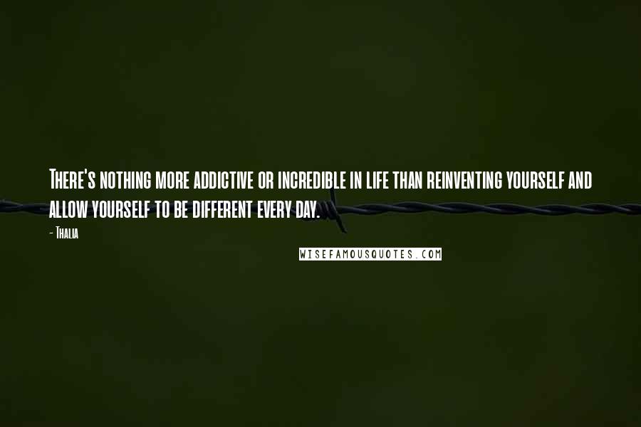 Thalia Quotes: There's nothing more addictive or incredible in life than reinventing yourself and allow yourself to be different every day.