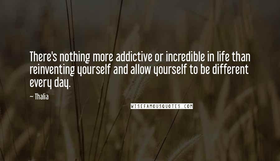 Thalia Quotes: There's nothing more addictive or incredible in life than reinventing yourself and allow yourself to be different every day.