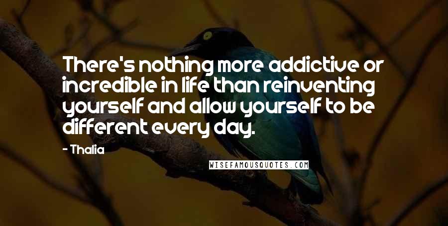 Thalia Quotes: There's nothing more addictive or incredible in life than reinventing yourself and allow yourself to be different every day.