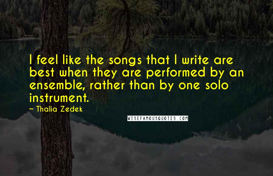 Thalia Zedek Quotes: I feel like the songs that I write are best when they are performed by an ensemble, rather than by one solo instrument.
