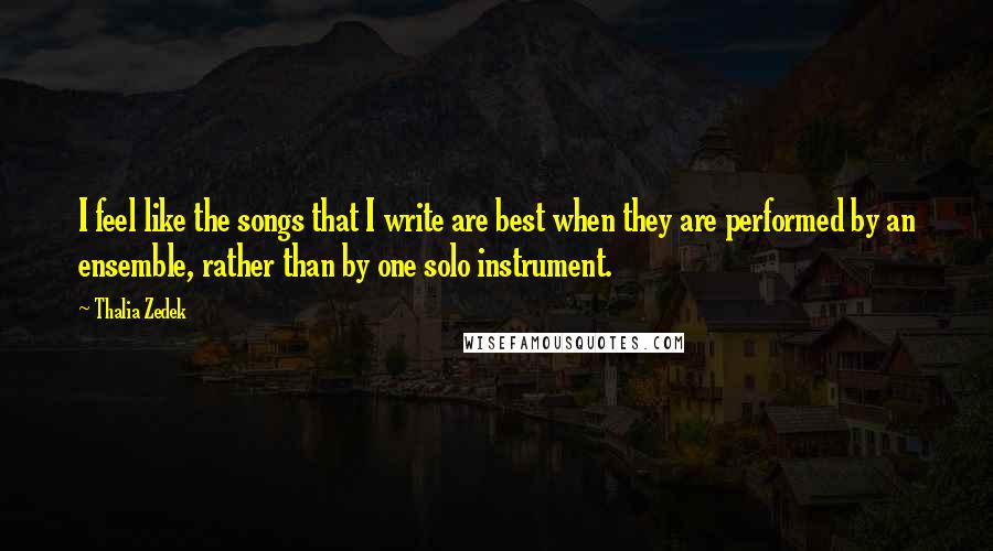 Thalia Zedek Quotes: I feel like the songs that I write are best when they are performed by an ensemble, rather than by one solo instrument.