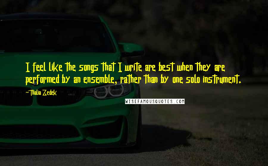 Thalia Zedek Quotes: I feel like the songs that I write are best when they are performed by an ensemble, rather than by one solo instrument.