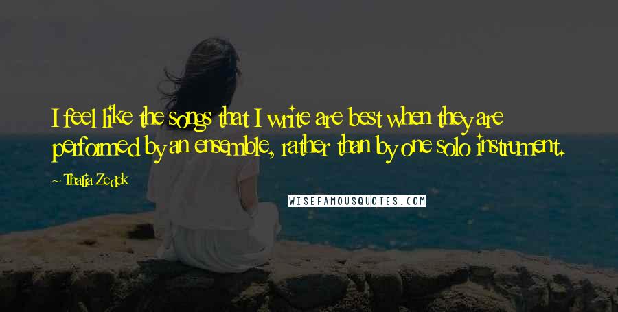 Thalia Zedek Quotes: I feel like the songs that I write are best when they are performed by an ensemble, rather than by one solo instrument.