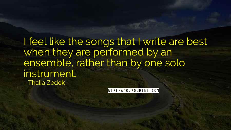 Thalia Zedek Quotes: I feel like the songs that I write are best when they are performed by an ensemble, rather than by one solo instrument.