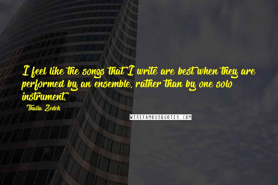 Thalia Zedek Quotes: I feel like the songs that I write are best when they are performed by an ensemble, rather than by one solo instrument.