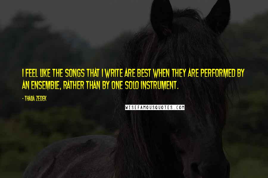 Thalia Zedek Quotes: I feel like the songs that I write are best when they are performed by an ensemble, rather than by one solo instrument.