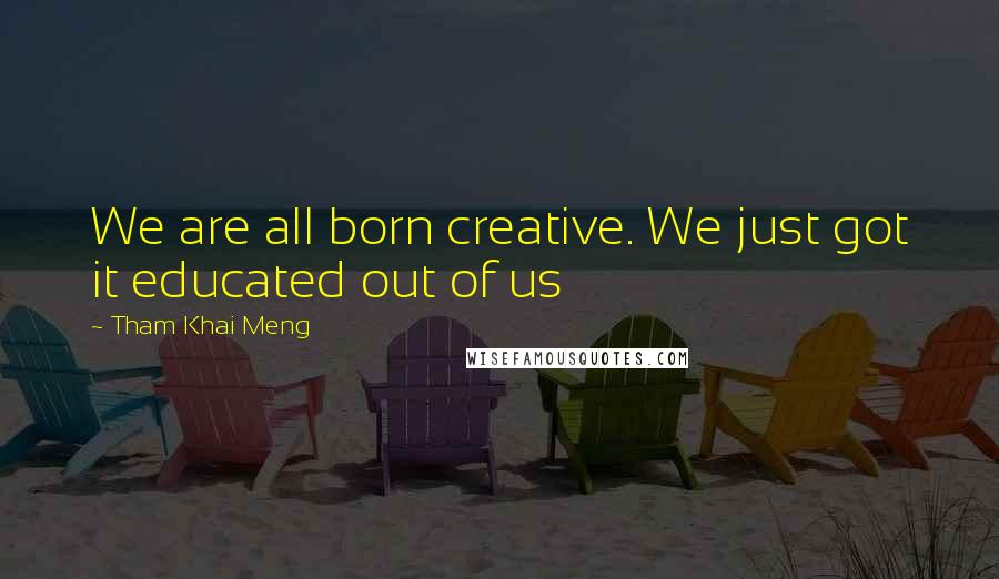 Tham Khai Meng Quotes: We are all born creative. We just got it educated out of us