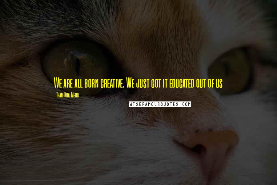 Tham Khai Meng Quotes: We are all born creative. We just got it educated out of us