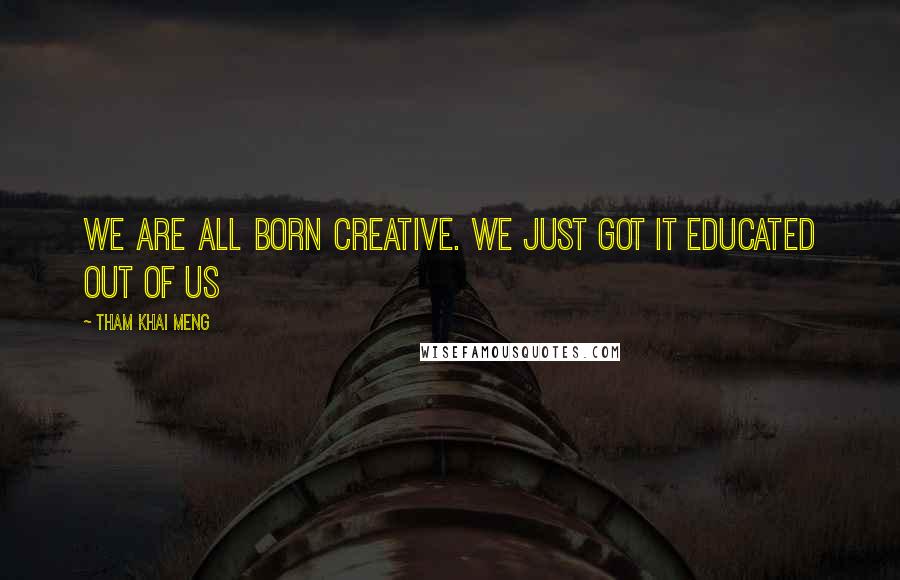 Tham Khai Meng Quotes: We are all born creative. We just got it educated out of us