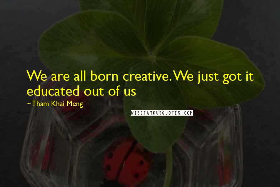Tham Khai Meng Quotes: We are all born creative. We just got it educated out of us