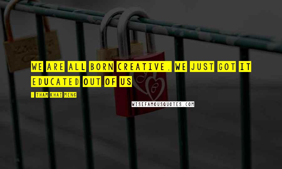 Tham Khai Meng Quotes: We are all born creative. We just got it educated out of us