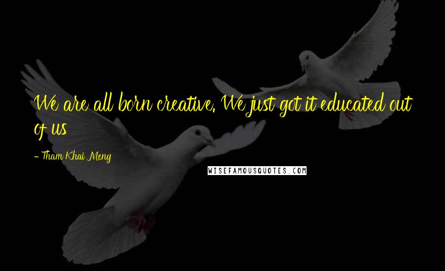 Tham Khai Meng Quotes: We are all born creative. We just got it educated out of us
