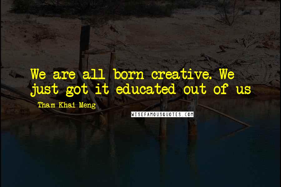 Tham Khai Meng Quotes: We are all born creative. We just got it educated out of us