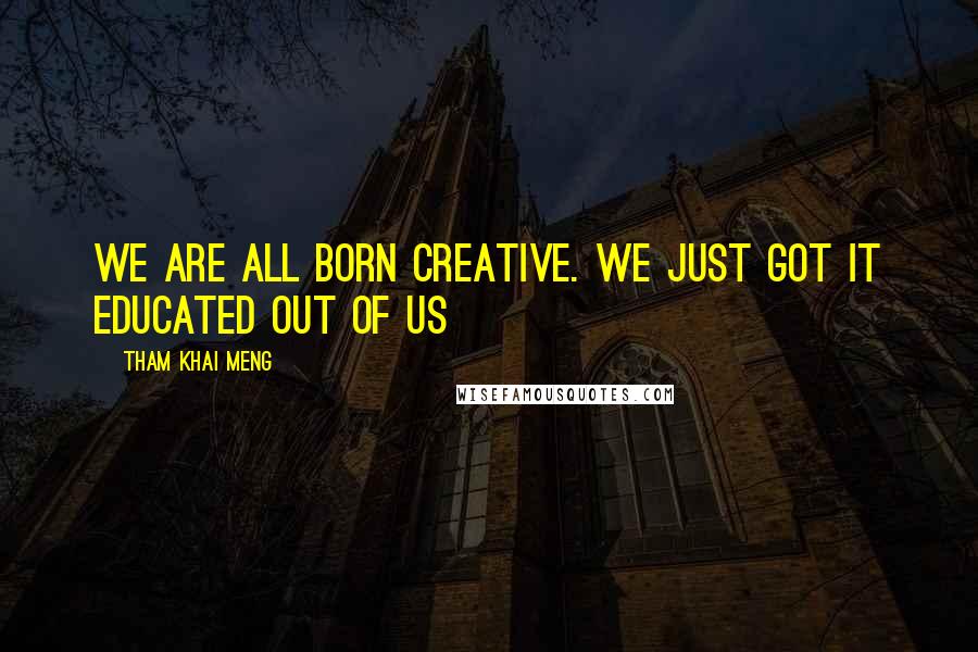 Tham Khai Meng Quotes: We are all born creative. We just got it educated out of us