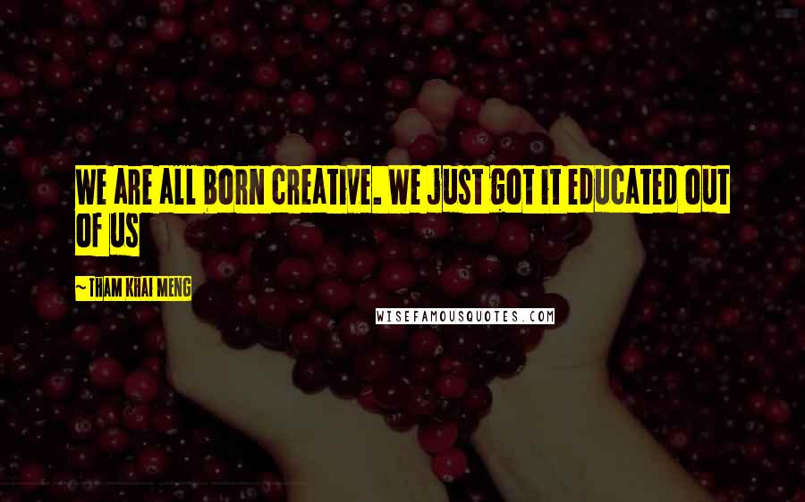 Tham Khai Meng Quotes: We are all born creative. We just got it educated out of us