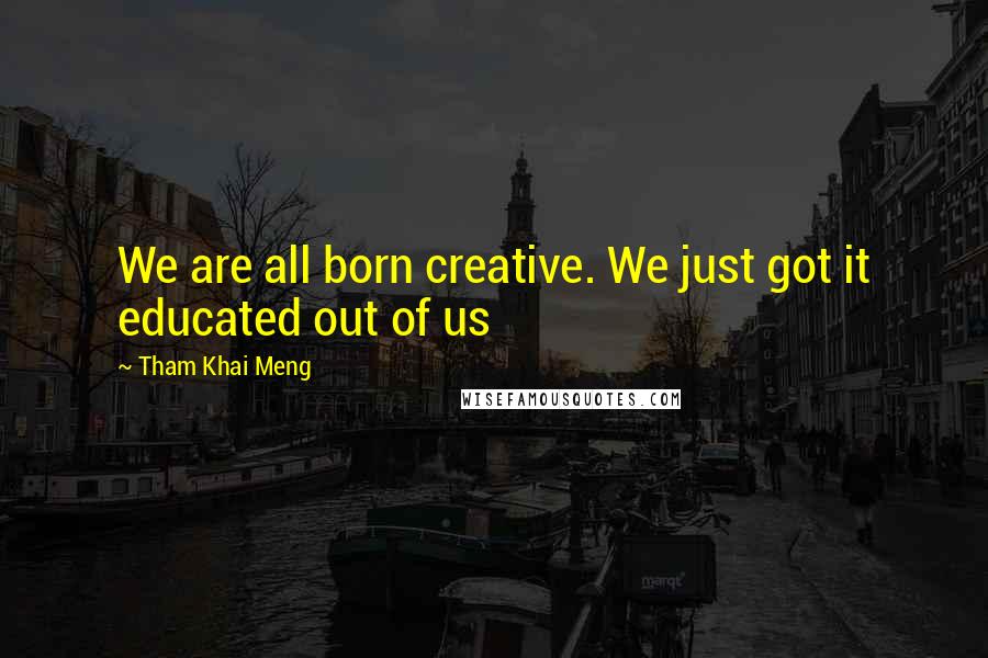 Tham Khai Meng Quotes: We are all born creative. We just got it educated out of us