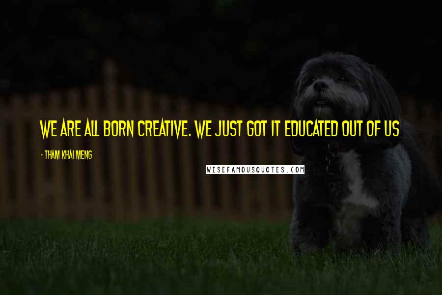 Tham Khai Meng Quotes: We are all born creative. We just got it educated out of us