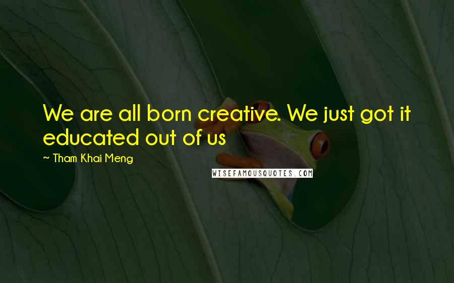 Tham Khai Meng Quotes: We are all born creative. We just got it educated out of us